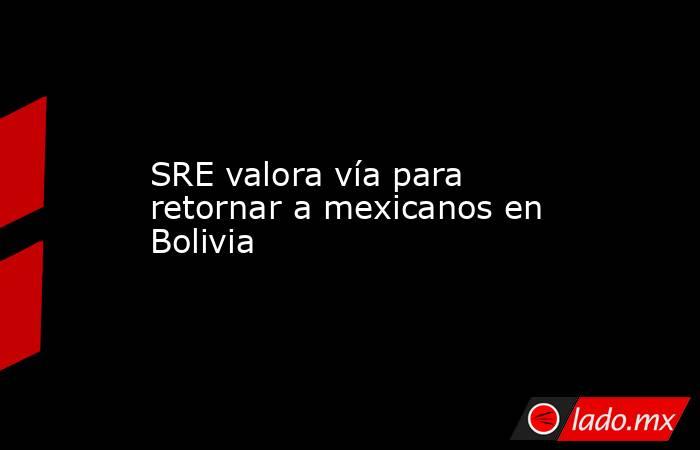 SRE valora vía para retornar a mexicanos en Bolivia. Noticias en tiempo real