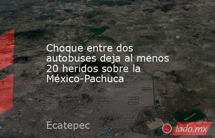 Choque entre dos autobuses deja al menos 20 heridos sobre la México-Pachuca. Noticias en tiempo real