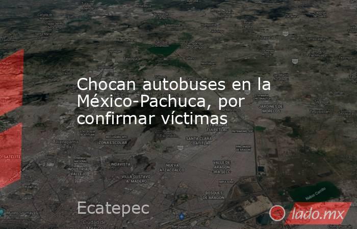 Chocan autobuses en la México-Pachuca, por confirmar víctimas. Noticias en tiempo real