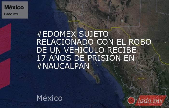#EDOMEX SUJETO RELACIONADO CON EL ROBO DE UN VEHICULO RECIBE 17 AÑOS DE PRISIÓN EN #NAUCALPAN. Noticias en tiempo real
