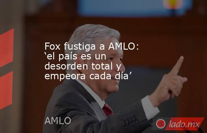 Fox fustiga a AMLO: ‘el país es un desorden total y empeora cada día’. Noticias en tiempo real