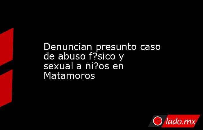 Denuncian presunto caso de abuso f?sico y sexual a ni?os en Matamoros. Noticias en tiempo real