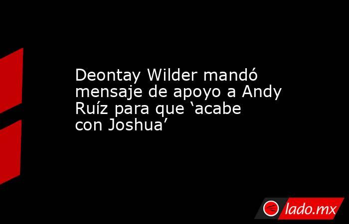 Deontay Wilder mandó mensaje de apoyo a Andy Ruíz para que ‘acabe con Joshua’. Noticias en tiempo real