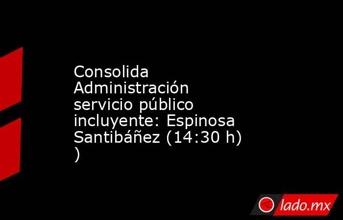 Consolida Administración servicio público incluyente: Espinosa Santibáñez (14:30 h) ). Noticias en tiempo real