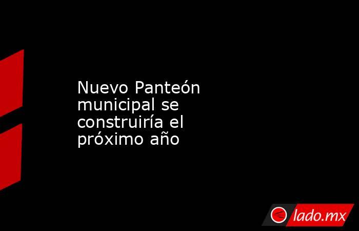 Nuevo Panteón municipal se construiría el próximo año. Noticias en tiempo real