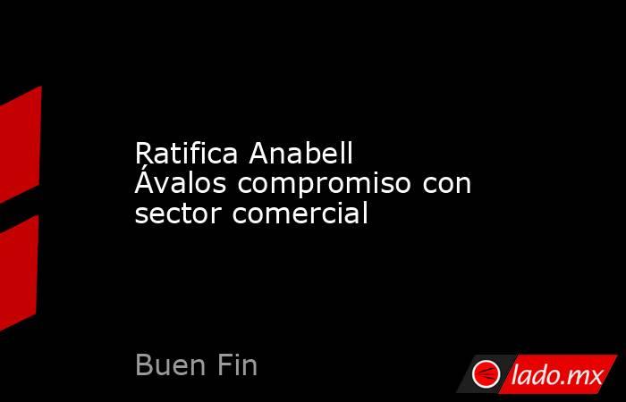 Ratifica Anabell Ávalos compromiso con sector comercial. Noticias en tiempo real