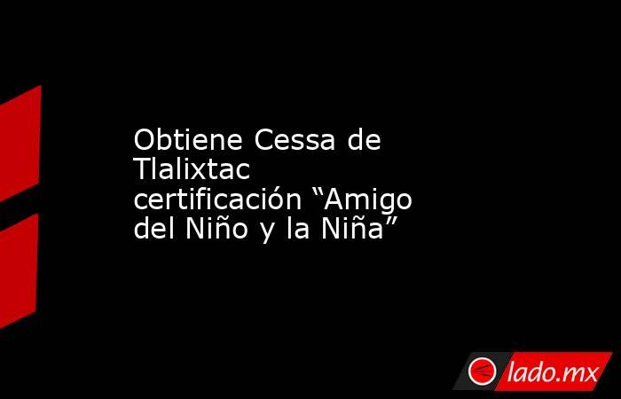 Obtiene Cessa de Tlalixtac certificación “Amigo del Niño y la Niña”. Noticias en tiempo real