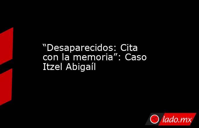 “Desaparecidos: Cita con la memoria”: Caso Itzel Abigaíl. Noticias en tiempo real