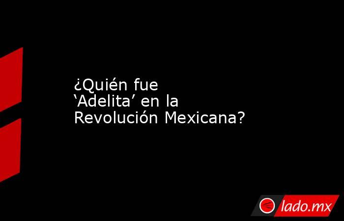 ¿Quién fue ‘Adelita’ en la Revolución Mexicana?. Noticias en tiempo real