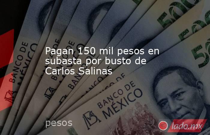 Pagan 150 mil pesos en subasta por busto de Carlos Salinas. Noticias en tiempo real