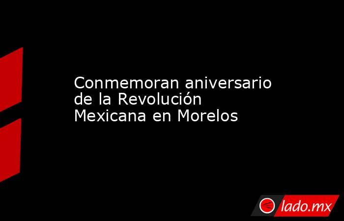 Conmemoran aniversario de la Revolución Mexicana en Morelos. Noticias en tiempo real
