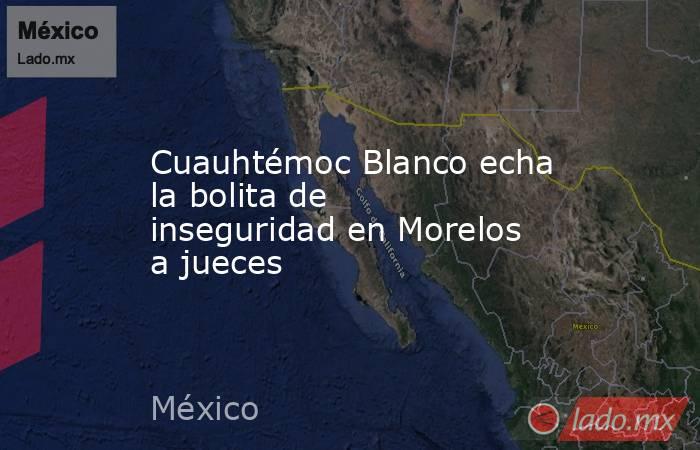 Cuauhtémoc Blanco echa la bolita de inseguridad en Morelos a jueces. Noticias en tiempo real