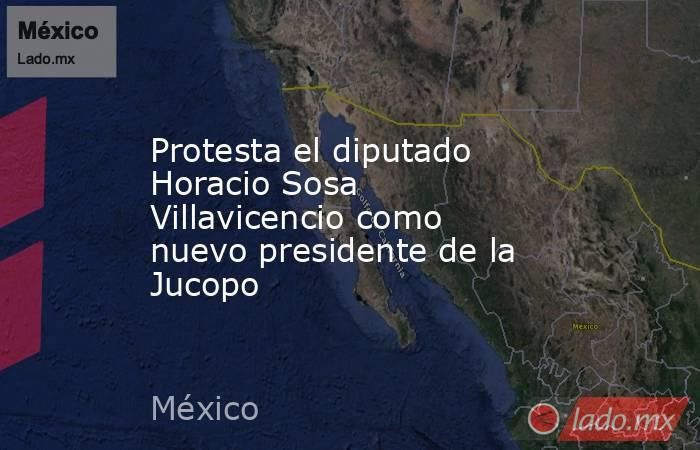 Protesta el diputado Horacio Sosa Villavicencio como nuevo presidente de la Jucopo . Noticias en tiempo real