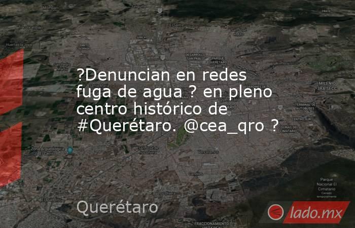?Denuncian en redes fuga de agua ? en pleno centro histórico de #Querétaro. @cea_qro ?. Noticias en tiempo real