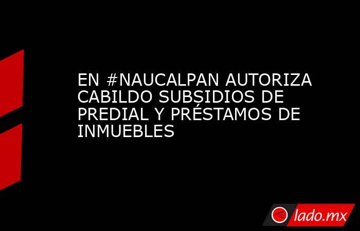 EN #NAUCALPAN AUTORIZA CABILDO SUBSIDIOS DE PREDIAL Y PRÉSTAMOS DE INMUEBLES. Noticias en tiempo real