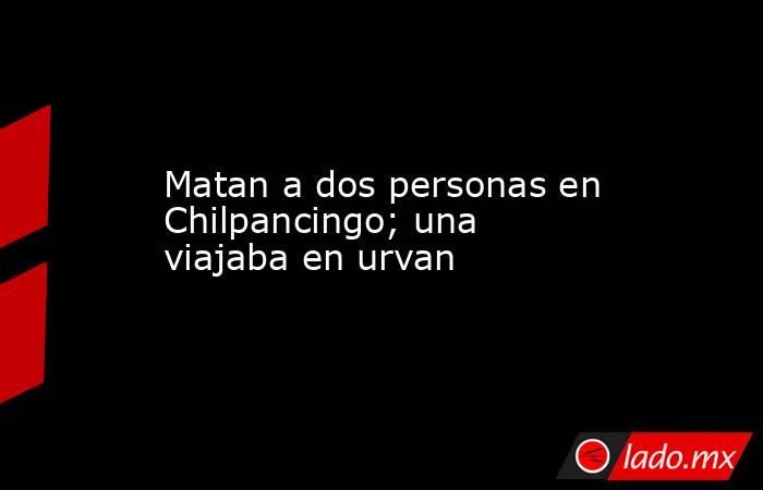 Matan a dos personas en Chilpancingo; una viajaba en urvan. Noticias en tiempo real
