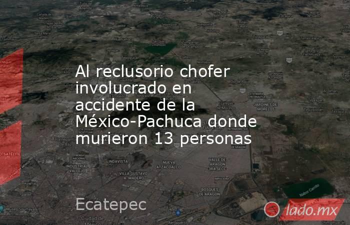 Al reclusorio chofer involucrado en accidente de la México-Pachuca donde murieron 13 personas. Noticias en tiempo real