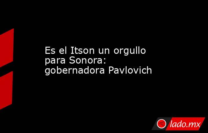 Es el Itson un orgullo para Sonora: gobernadora Pavlovich. Noticias en tiempo real