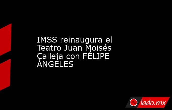 IMSS reinaugura el Teatro Juan Moisés Calleja con FÉLIPE ÁNGELES. Noticias en tiempo real