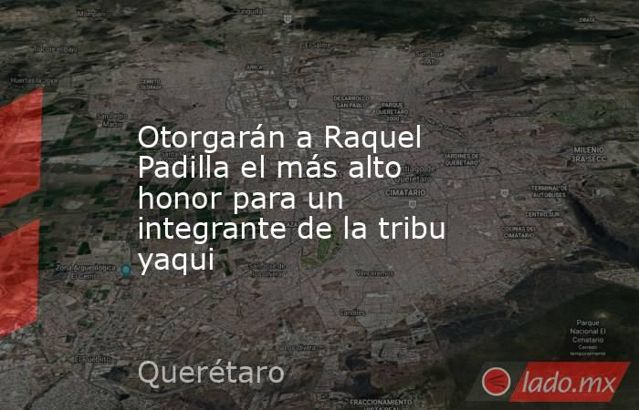 Otorgarán a Raquel Padilla el más alto honor para un integrante de la tribu yaqui. Noticias en tiempo real