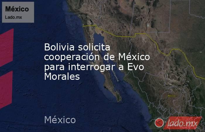Bolivia solicita cooperación de México para interrogar a Evo Morales. Noticias en tiempo real
