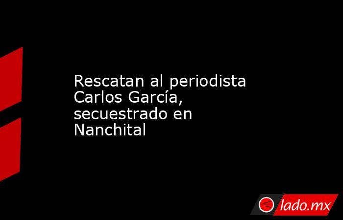 Rescatan al periodista Carlos García, secuestrado en Nanchital. Noticias en tiempo real