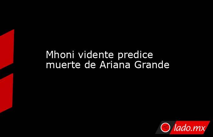 Mhoni vidente predice muerte de Ariana Grande. Noticias en tiempo real