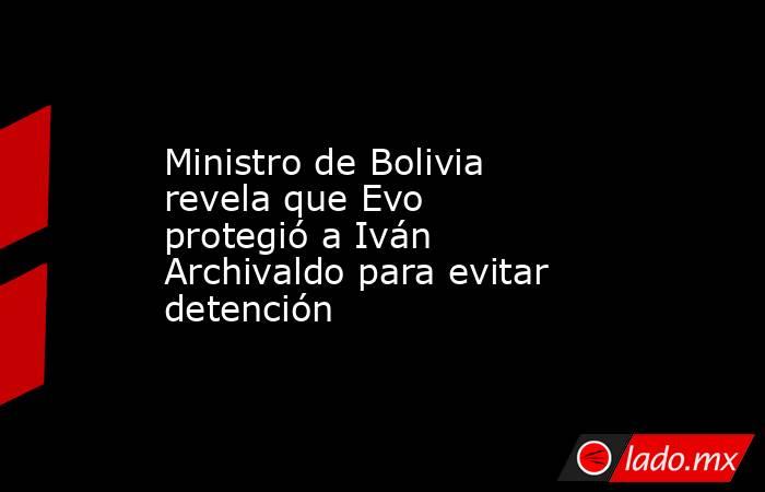 Ministro de Bolivia revela que Evo protegió a Iván Archivaldo para evitar detención. Noticias en tiempo real