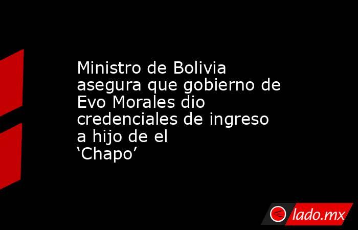 Ministro de Bolivia asegura que gobierno de Evo Morales dio credenciales de ingreso a hijo de el ‘Chapo’. Noticias en tiempo real