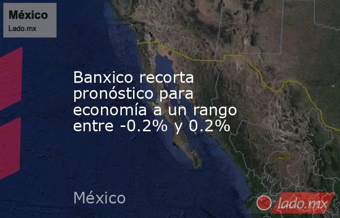 Banxico recorta pronóstico para economía a un rango entre -0.2% y 0.2%. Noticias en tiempo real