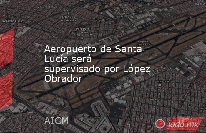 Aeropuerto de Santa Lucía será supervisado por López Obrador. Noticias en tiempo real