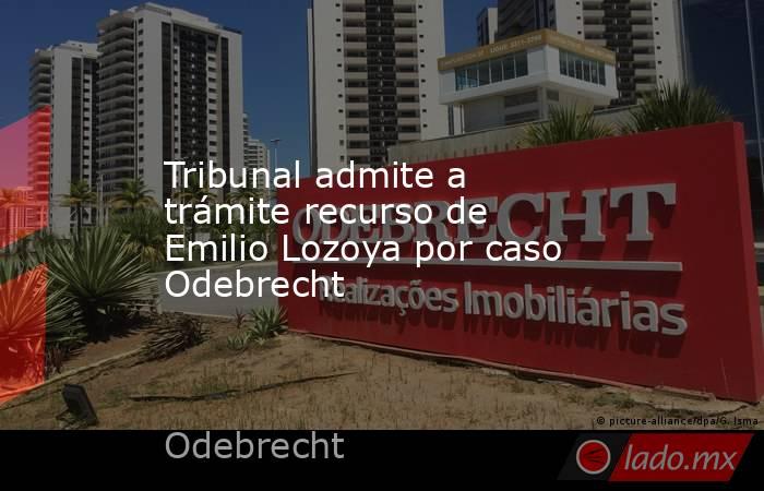 Tribunal admite a trámite recurso de Emilio Lozoya por caso Odebrecht. Noticias en tiempo real