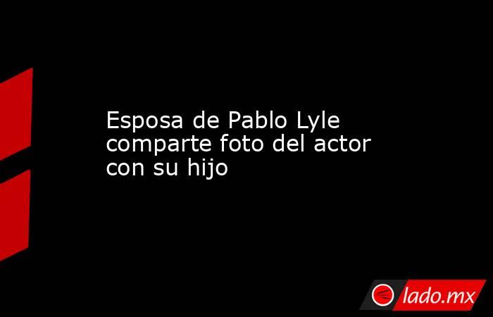 Esposa de Pablo Lyle comparte foto del actor con su hijo . Noticias en tiempo real