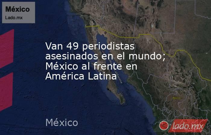 Van 49 periodistas asesinados en el mundo; México al frente en América Latina. Noticias en tiempo real