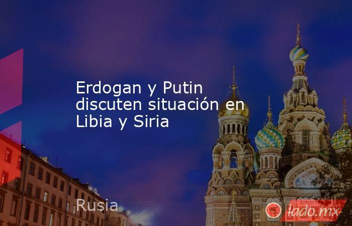Erdogan y Putin discuten situación en Libia y Siria. Noticias en tiempo real