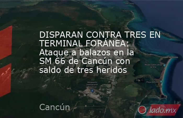 DISPARAN CONTRA TRES EN TERMINAL FORÁNEA: Ataque a balazos en la SM 66 de Cancún con saldo de tres heridos. Noticias en tiempo real