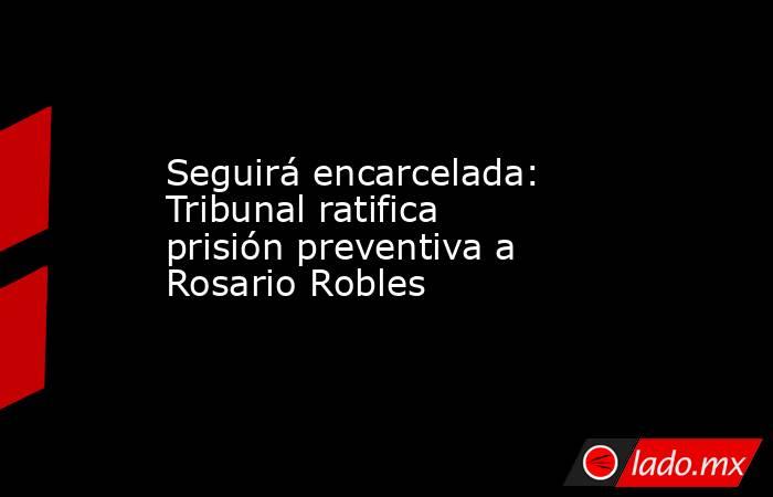Seguirá encarcelada: Tribunal ratifica prisión preventiva a Rosario Robles. Noticias en tiempo real