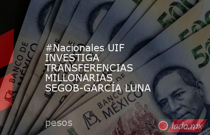 #Nacionales UIF INVESTIGA TRANSFERENCIAS MILLONARIAS SEGOB-GARCÍA LUNA. Noticias en tiempo real