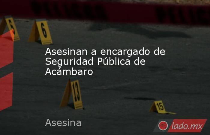 Asesinan a encargado de Seguridad Pública de Acámbaro. Noticias en tiempo real
