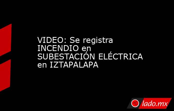 VIDEO: Se registra INCENDIO en SUBESTACIÓN ELÉCTRICA en IZTAPALAPA. Noticias en tiempo real