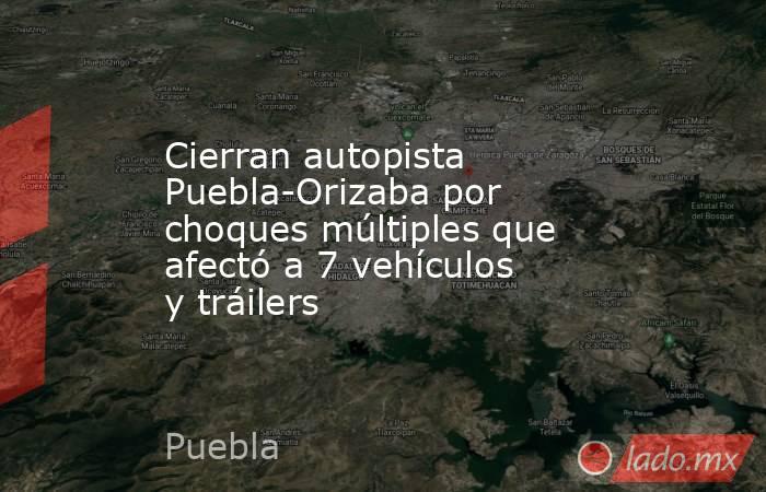 Cierran autopista Puebla-Orizaba por choques múltiples que afectó a 7 vehículos y tráilers. Noticias en tiempo real