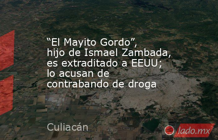 “El Mayito Gordo”, hijo de Ismael Zambada, es extraditado a EEUU; lo acusan de contrabando de droga. Noticias en tiempo real