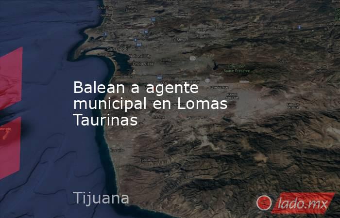 Balean a agente municipal en Lomas Taurinas. Noticias en tiempo real