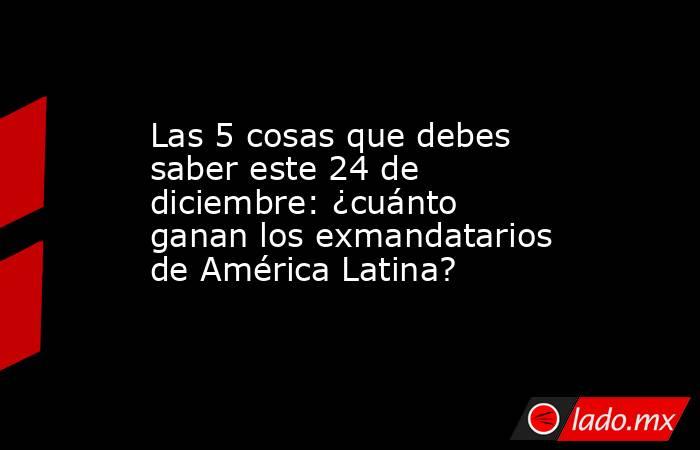 Las 5 cosas que debes saber este 24 de diciembre: ¿cuánto ganan los exmandatarios de América Latina?. Noticias en tiempo real