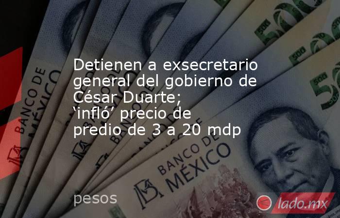 Detienen a exsecretario general del gobierno de César Duarte; ‘infló’ precio de predio de 3 a 20 mdp. Noticias en tiempo real