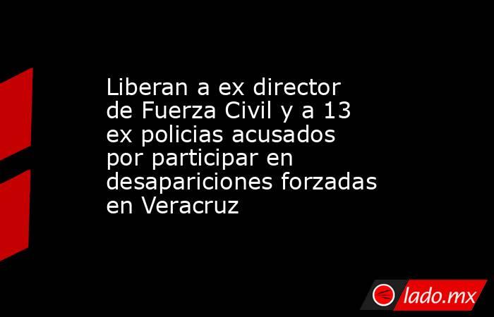 Liberan a ex director de Fuerza Civil y a 13 ex policias acusados por participar en desapariciones forzadas en Veracruz. Noticias en tiempo real