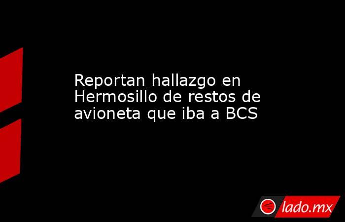 Reportan hallazgo en Hermosillo de restos de avioneta que iba a BCS. Noticias en tiempo real