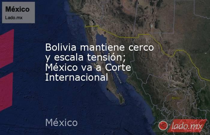 Bolivia mantiene cerco y escala tensión; México va a Corte Internacional. Noticias en tiempo real