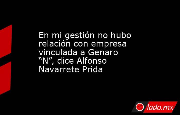 En mi gestión no hubo relación con empresa vinculada a Genaro “N”, dice Alfonso Navarrete Prida. Noticias en tiempo real