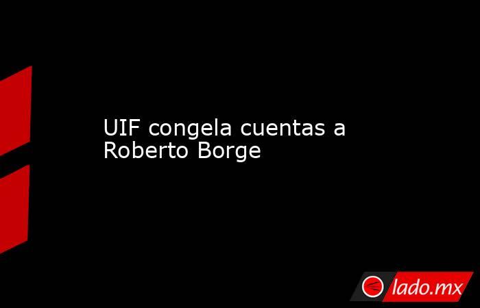 UIF congela cuentas a Roberto Borge. Noticias en tiempo real